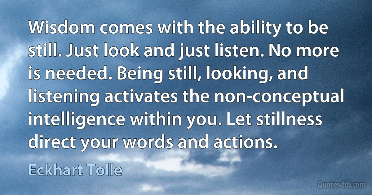 Wisdom comes with the ability to be still. Just look and just listen. No more is needed. Being still, looking, and listening activates the non-conceptual intelligence within you. Let stillness direct your words and actions. (Eckhart Tolle)