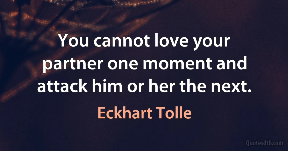 You cannot love your partner one moment and attack him or her the next. (Eckhart Tolle)