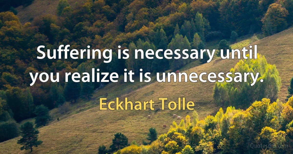 Suffering is necessary until you realize it is unnecessary. (Eckhart Tolle)