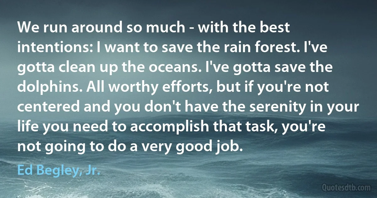 We run around so much - with the best intentions: I want to save the rain forest. I've gotta clean up the oceans. I've gotta save the dolphins. All worthy efforts, but if you're not centered and you don't have the serenity in your life you need to accomplish that task, you're not going to do a very good job. (Ed Begley, Jr.)