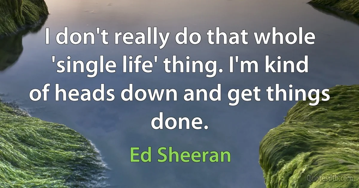 I don't really do that whole 'single life' thing. I'm kind of heads down and get things done. (Ed Sheeran)