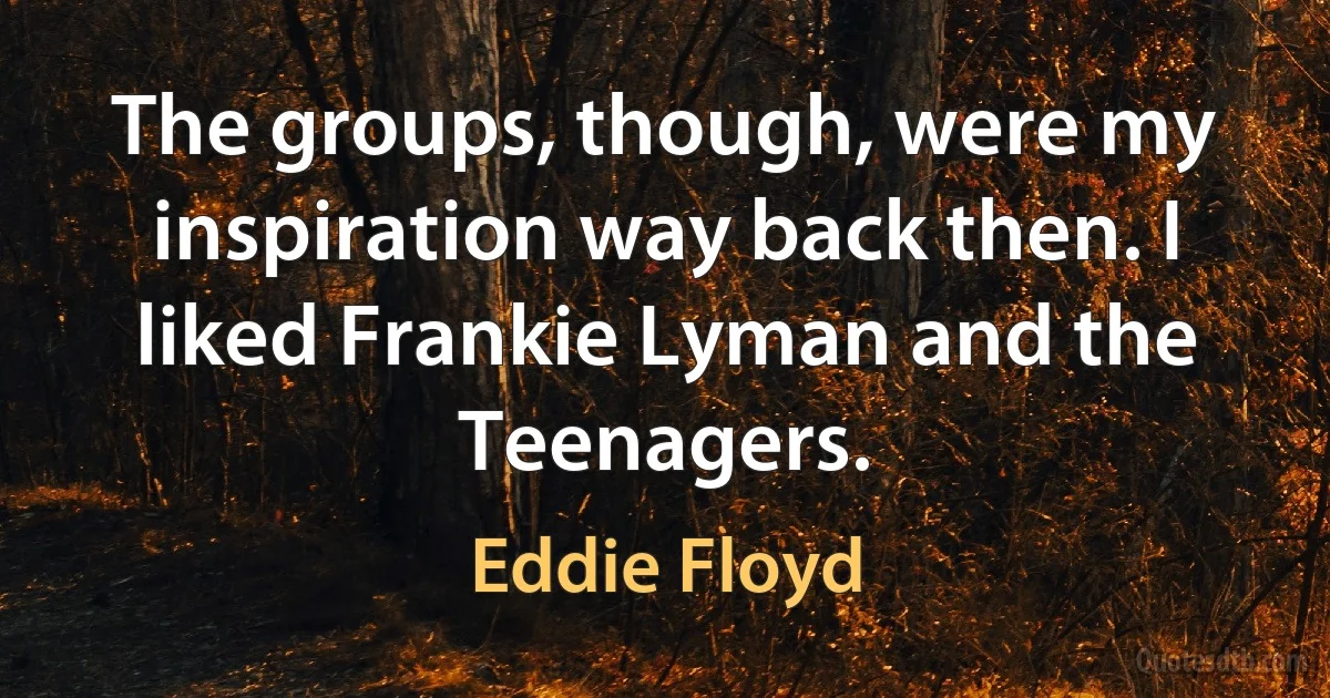 The groups, though, were my inspiration way back then. I liked Frankie Lyman and the Teenagers. (Eddie Floyd)