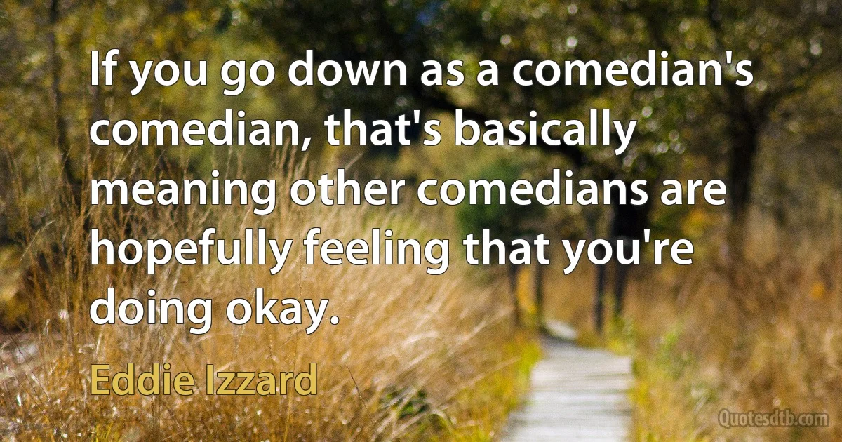 If you go down as a comedian's comedian, that's basically meaning other comedians are hopefully feeling that you're doing okay. (Eddie Izzard)