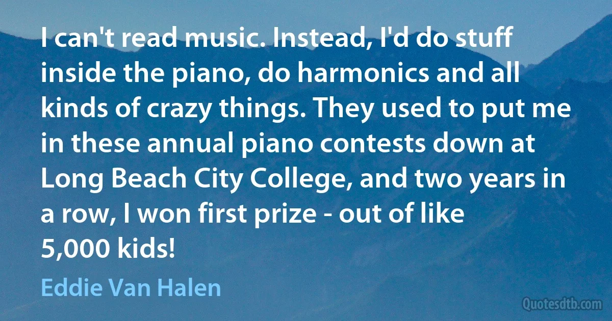 I can't read music. Instead, I'd do stuff inside the piano, do harmonics and all kinds of crazy things. They used to put me in these annual piano contests down at Long Beach City College, and two years in a row, I won first prize - out of like 5,000 kids! (Eddie Van Halen)