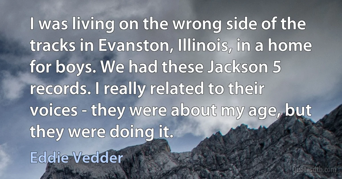 I was living on the wrong side of the tracks in Evanston, Illinois, in a home for boys. We had these Jackson 5 records. I really related to their voices - they were about my age, but they were doing it. (Eddie Vedder)