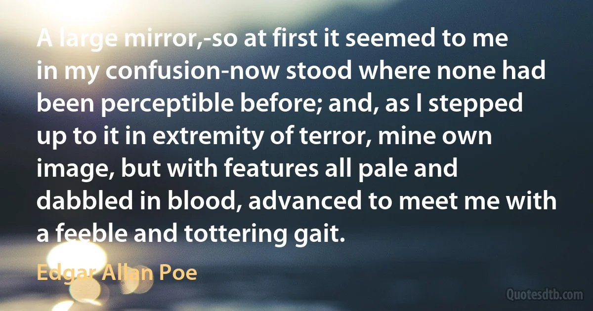 A large mirror,-so at first it seemed to me in my confusion-now stood where none had been perceptible before; and, as I stepped up to it in extremity of terror, mine own image, but with features all pale and dabbled in blood, advanced to meet me with a feeble and tottering gait. (Edgar Allan Poe)