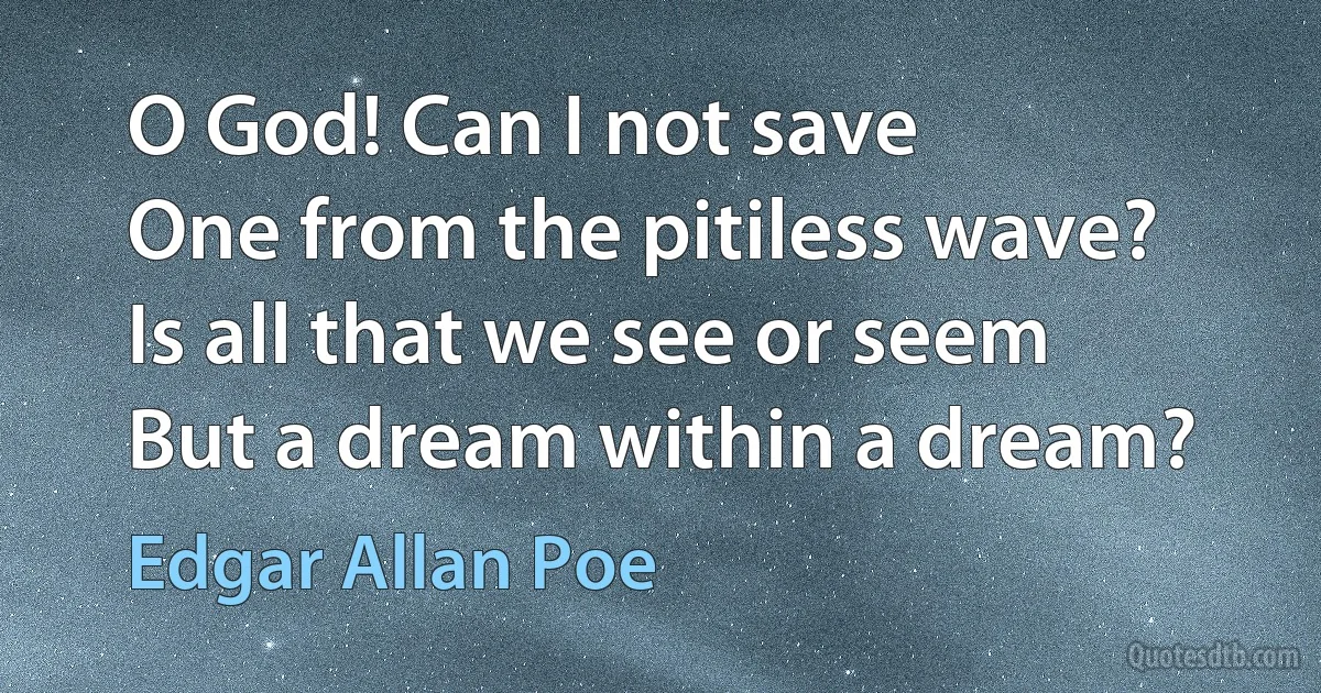 O God! Can I not save
One from the pitiless wave?
Is all that we see or seem
But a dream within a dream? (Edgar Allan Poe)