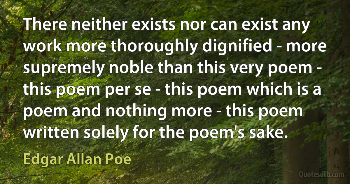 There neither exists nor can exist any work more thoroughly dignified - more supremely noble than this very poem - this poem per se - this poem which is a poem and nothing more - this poem written solely for the poem's sake. (Edgar Allan Poe)