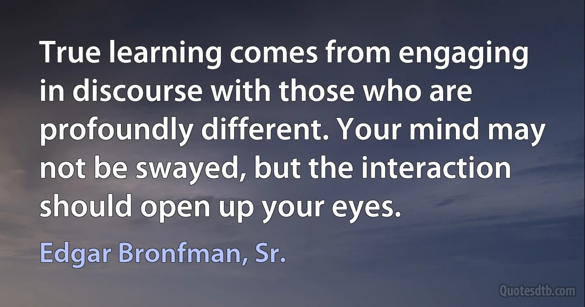 True learning comes from engaging in discourse with those who are profoundly different. Your mind may not be swayed, but the interaction should open up your eyes. (Edgar Bronfman, Sr.)