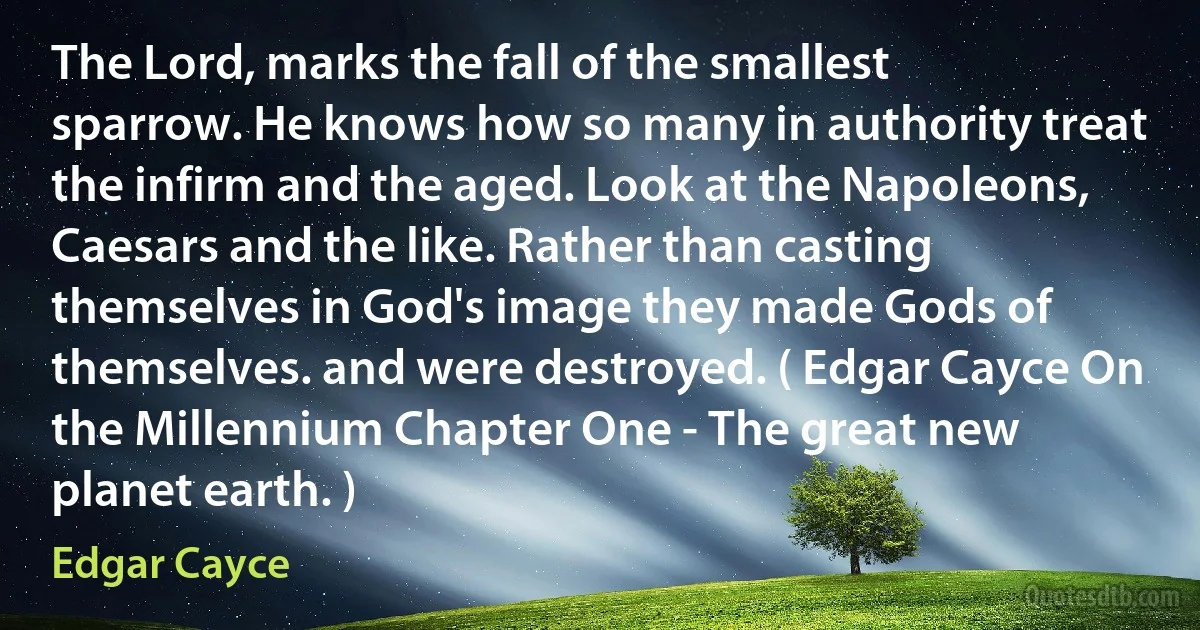 The Lord, marks the fall of the smallest sparrow. He knows how so many in authority treat the infirm and the aged. Look at the Napoleons, Caesars and the like. Rather than casting themselves in God's image they made Gods of themselves. and were destroyed. ( Edgar Cayce On the Millennium Chapter One - The great new planet earth. ) (Edgar Cayce)