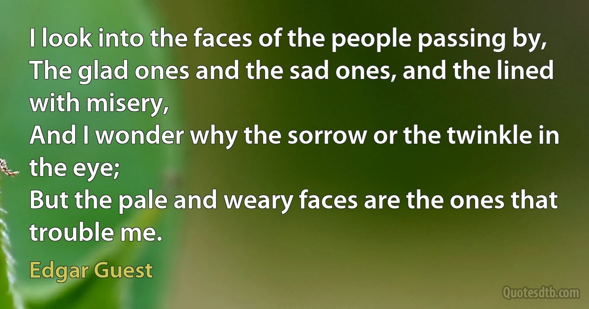 I look into the faces of the people passing by,
The glad ones and the sad ones, and the lined with misery,
And I wonder why the sorrow or the twinkle in the eye;
But the pale and weary faces are the ones that trouble me. (Edgar Guest)