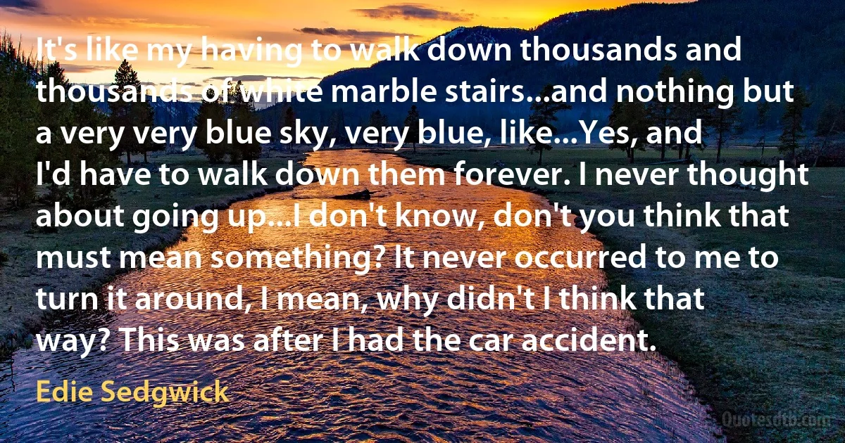 It's like my having to walk down thousands and thousands of white marble stairs...and nothing but a very very blue sky, very blue, like...Yes, and I'd have to walk down them forever. I never thought about going up...I don't know, don't you think that must mean something? It never occurred to me to turn it around, I mean, why didn't I think that way? This was after I had the car accident. (Edie Sedgwick)