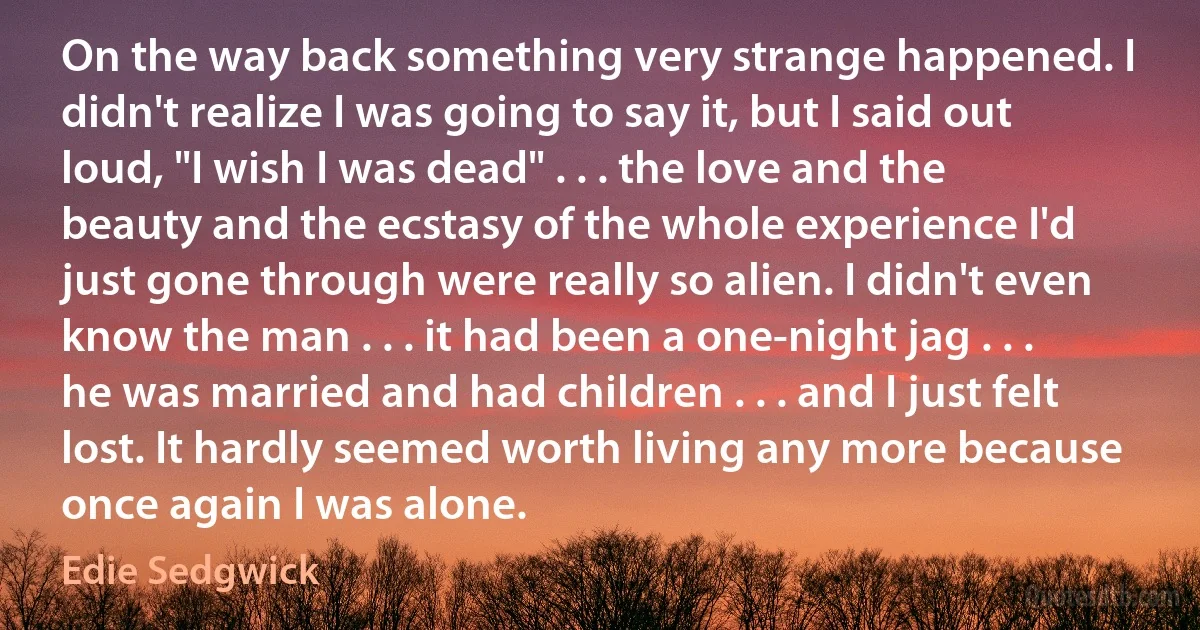 On the way back something very strange happened. I didn't realize I was going to say it, but I said out loud, "I wish I was dead" . . . the love and the beauty and the ecstasy of the whole experience I'd just gone through were really so alien. I didn't even know the man . . . it had been a one-night jag . . . he was married and had children . . . and I just felt lost. It hardly seemed worth living any more because once again I was alone. (Edie Sedgwick)