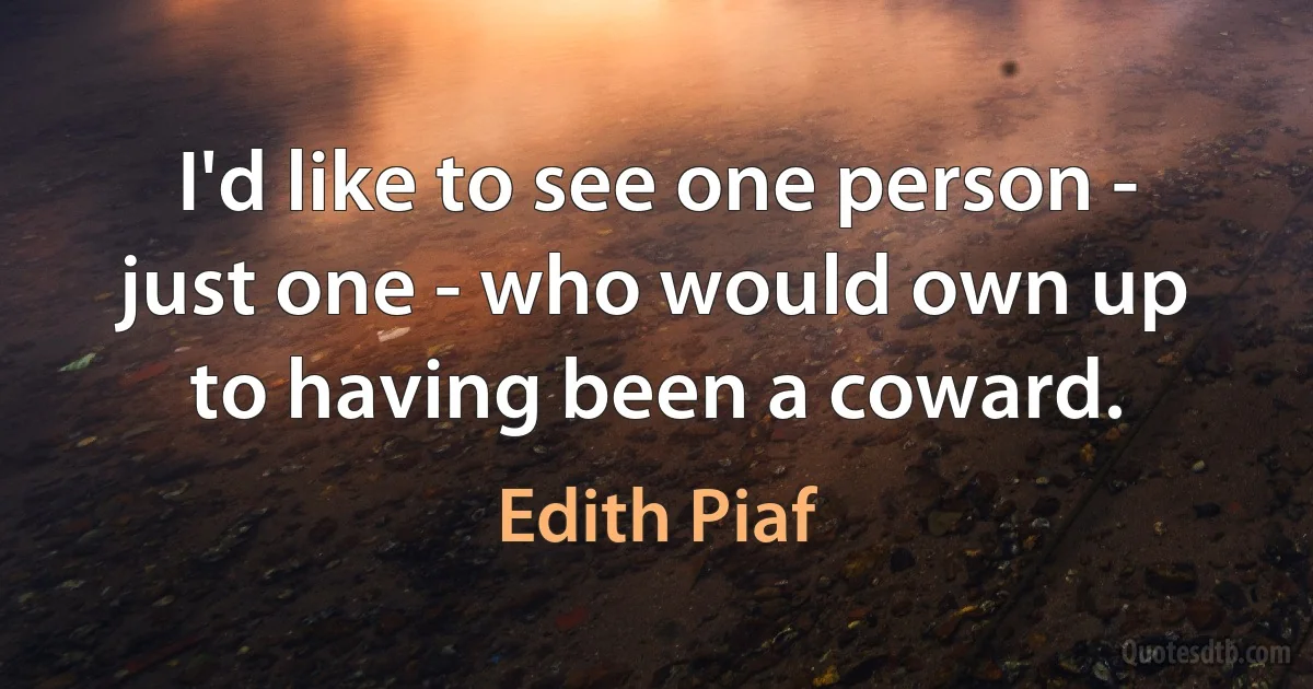 I'd like to see one person - just one - who would own up to having been a coward. (Edith Piaf)