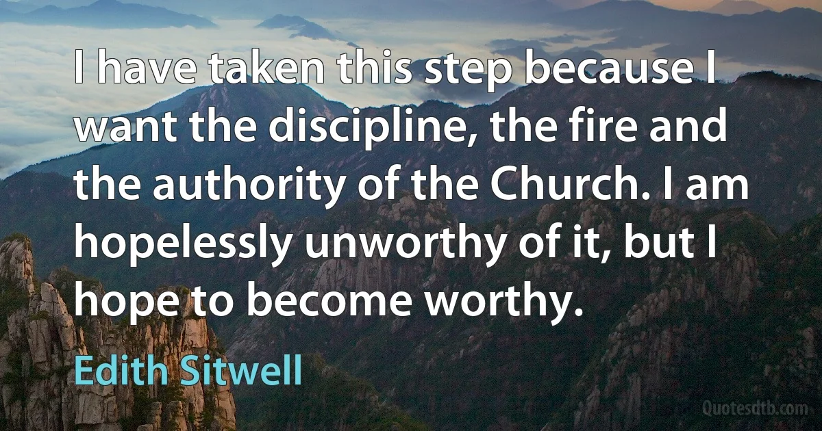 I have taken this step because I want the discipline, the fire and the authority of the Church. I am hopelessly unworthy of it, but I hope to become worthy. (Edith Sitwell)