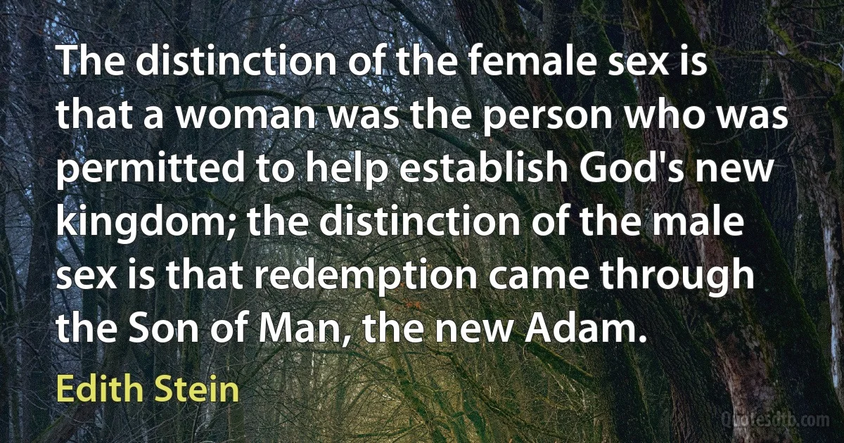 The distinction of the female sex is that a woman was the person who was permitted to help establish God's new kingdom; the distinction of the male sex is that redemption came through the Son of Man, the new Adam. (Edith Stein)