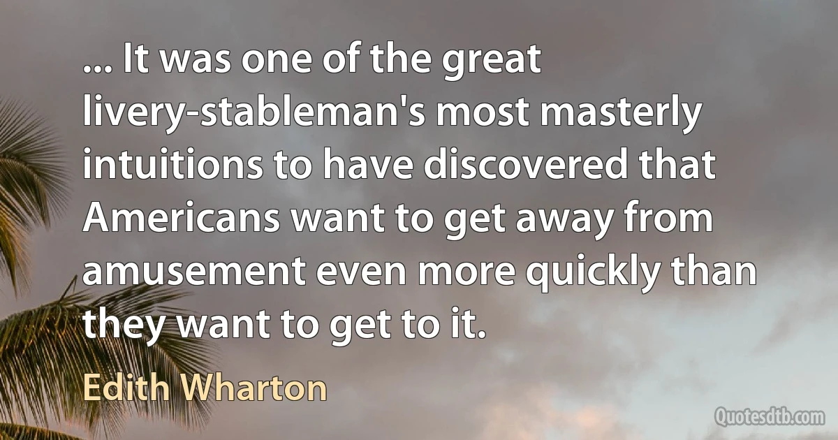 ... It was one of the great livery-stableman's most masterly intuitions to have discovered that Americans want to get away from amusement even more quickly than they want to get to it. (Edith Wharton)