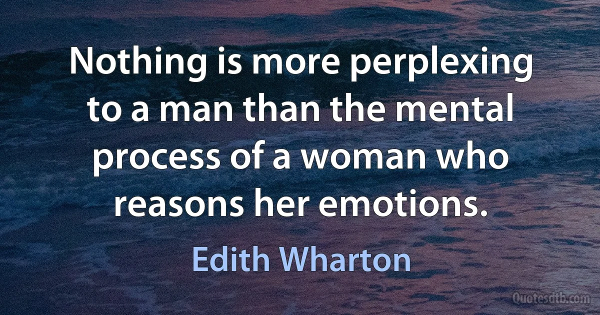 Nothing is more perplexing to a man than the mental process of a woman who reasons her emotions. (Edith Wharton)