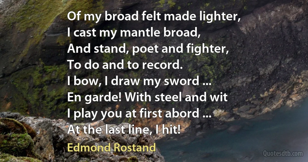 Of my broad felt made lighter,
I cast my mantle broad,
And stand, poet and fighter,
To do and to record.
I bow, I draw my sword ...
En garde! With steel and wit
I play you at first abord ...
At the last line, I hit! (Edmond Rostand)