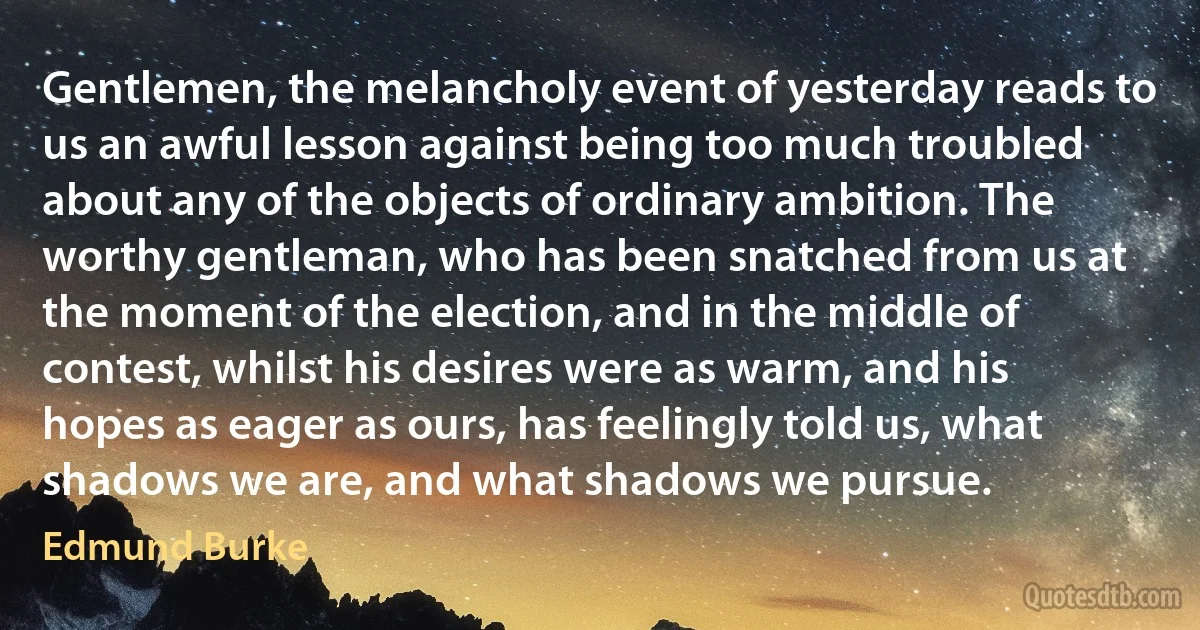 Gentlemen, the melancholy event of yesterday reads to us an awful lesson against being too much troubled about any of the objects of ordinary ambition. The worthy gentleman, who has been snatched from us at the moment of the election, and in the middle of contest, whilst his desires were as warm, and his hopes as eager as ours, has feelingly told us, what shadows we are, and what shadows we pursue. (Edmund Burke)