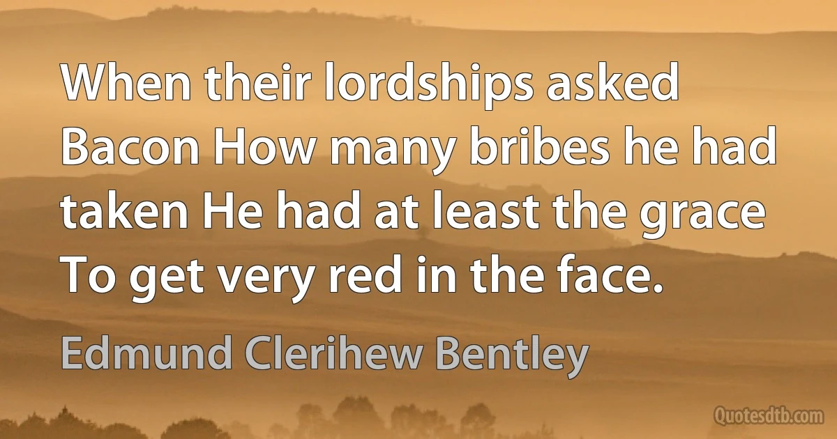 When their lordships asked Bacon How many bribes he had taken He had at least the grace To get very red in the face. (Edmund Clerihew Bentley)