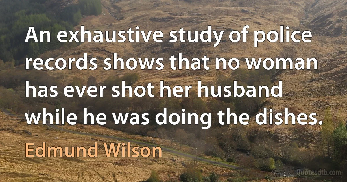 An exhaustive study of police records shows that no woman has ever shot her husband while he was doing the dishes. (Edmund Wilson)