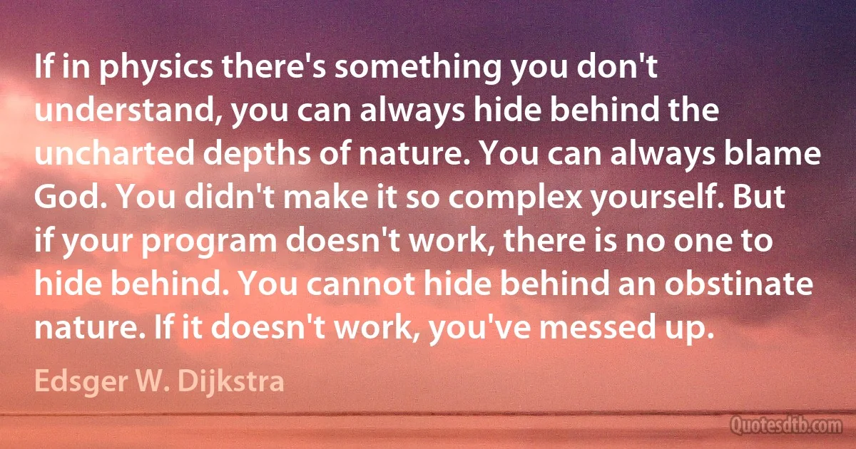 If in physics there's something you don't understand, you can always hide behind the uncharted depths of nature. You can always blame God. You didn't make it so complex yourself. But if your program doesn't work, there is no one to hide behind. You cannot hide behind an obstinate nature. If it doesn't work, you've messed up. (Edsger W. Dijkstra)