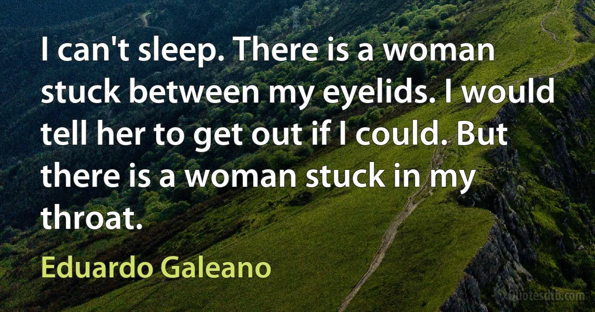 I can't sleep. There is a woman stuck between my eyelids. I would tell her to get out if I could. But there is a woman stuck in my throat. (Eduardo Galeano)