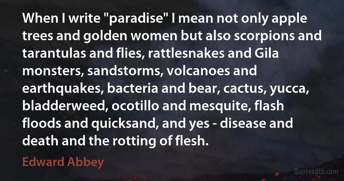 When I write "paradise" I mean not only apple trees and golden women but also scorpions and tarantulas and flies, rattlesnakes and Gila monsters, sandstorms, volcanoes and earthquakes, bacteria and bear, cactus, yucca, bladderweed, ocotillo and mesquite, flash floods and quicksand, and yes - disease and death and the rotting of flesh. (Edward Abbey)