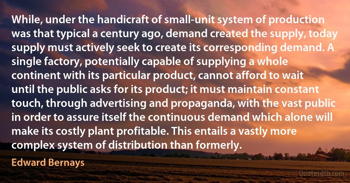 While, under the handicraft of small-unit system of production was that typical a century ago, demand created the supply, today supply must actively seek to create its corresponding demand. A single factory, potentially capable of supplying a whole continent with its particular product, cannot afford to wait until the public asks for its product; it must maintain constant touch, through advertising and propaganda, with the vast public in order to assure itself the continuous demand which alone will make its costly plant profitable. This entails a vastly more complex system of distribution than formerly. (Edward Bernays)