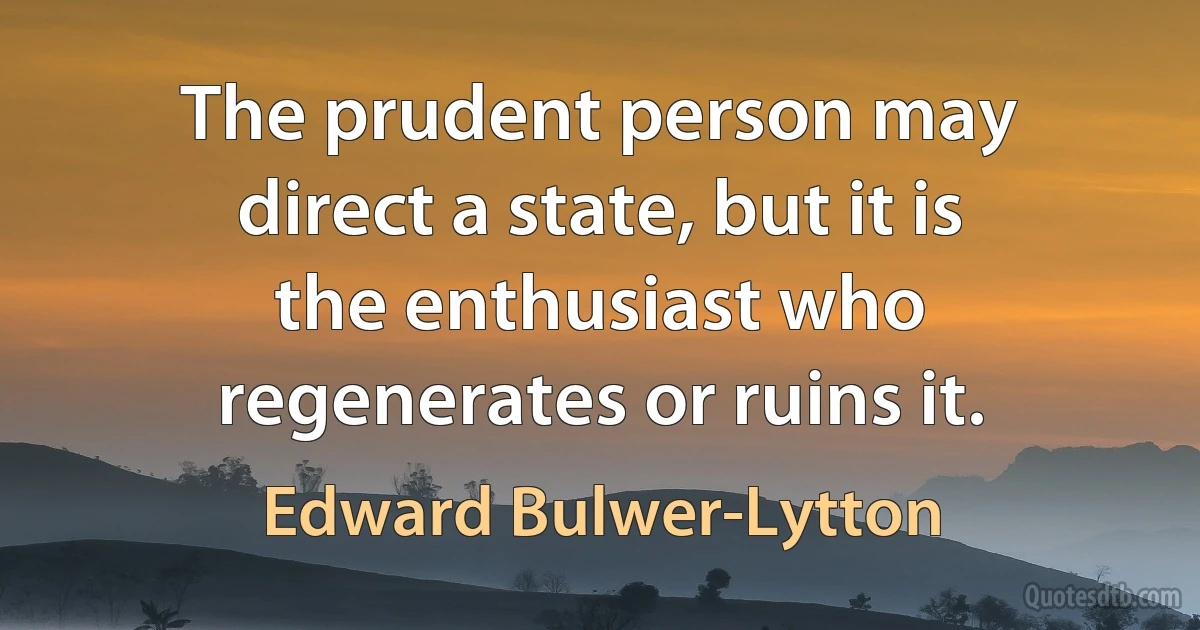 The prudent person may direct a state, but it is the enthusiast who regenerates or ruins it. (Edward Bulwer-Lytton)