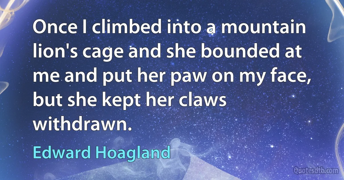 Once I climbed into a mountain lion's cage and she bounded at me and put her paw on my face, but she kept her claws withdrawn. (Edward Hoagland)