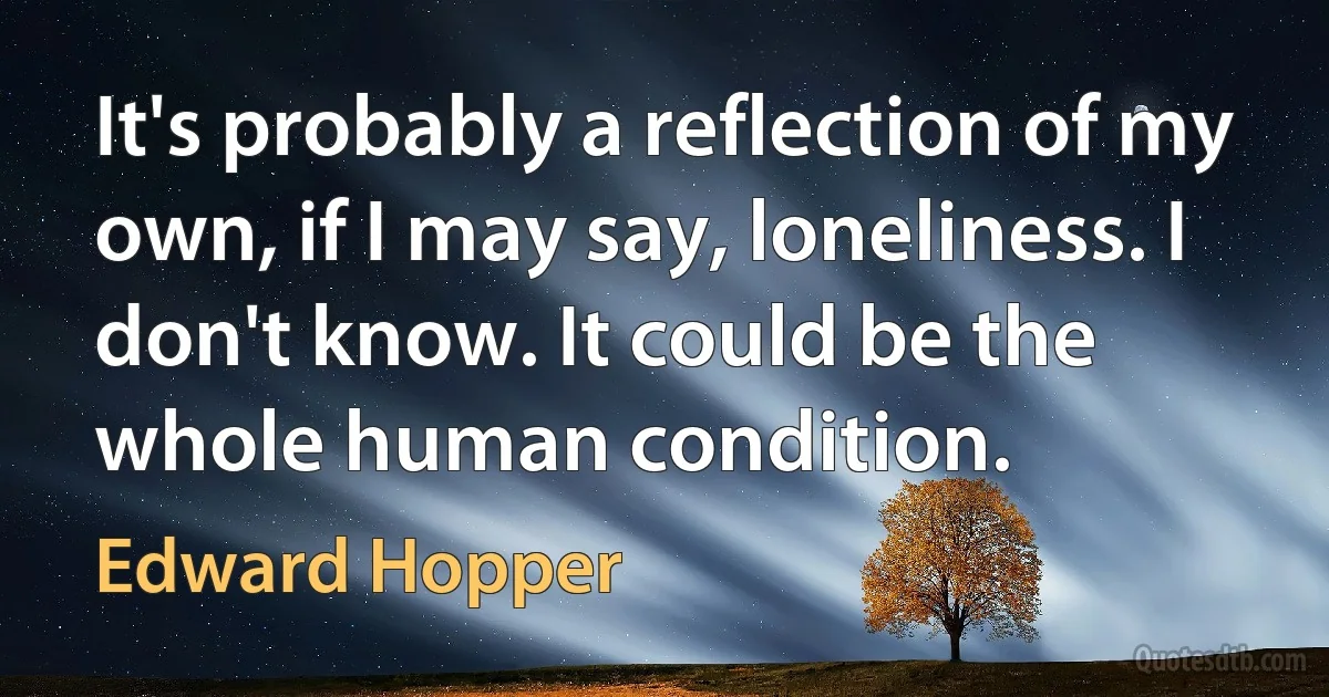 It's probably a reflection of my own, if I may say, loneliness. I don't know. It could be the whole human condition. (Edward Hopper)