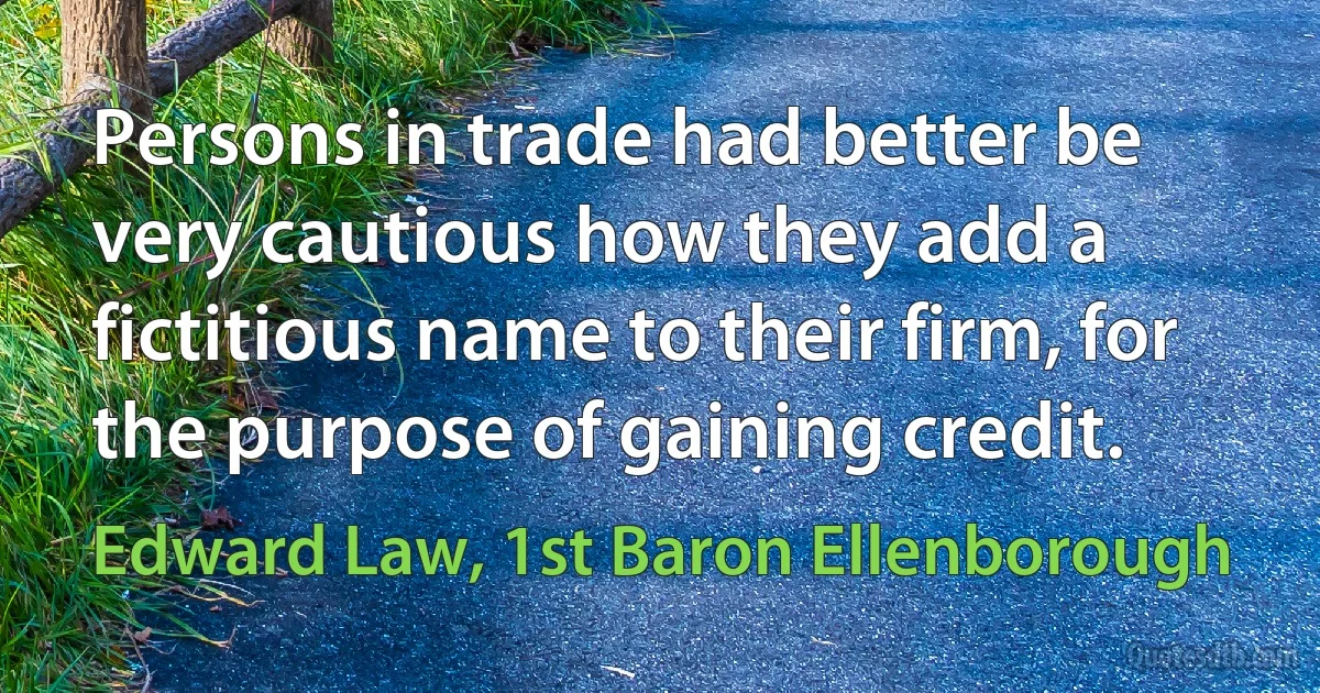 Persons in trade had better be very cautious how they add a fictitious name to their firm, for the purpose of gaining credit. (Edward Law, 1st Baron Ellenborough)