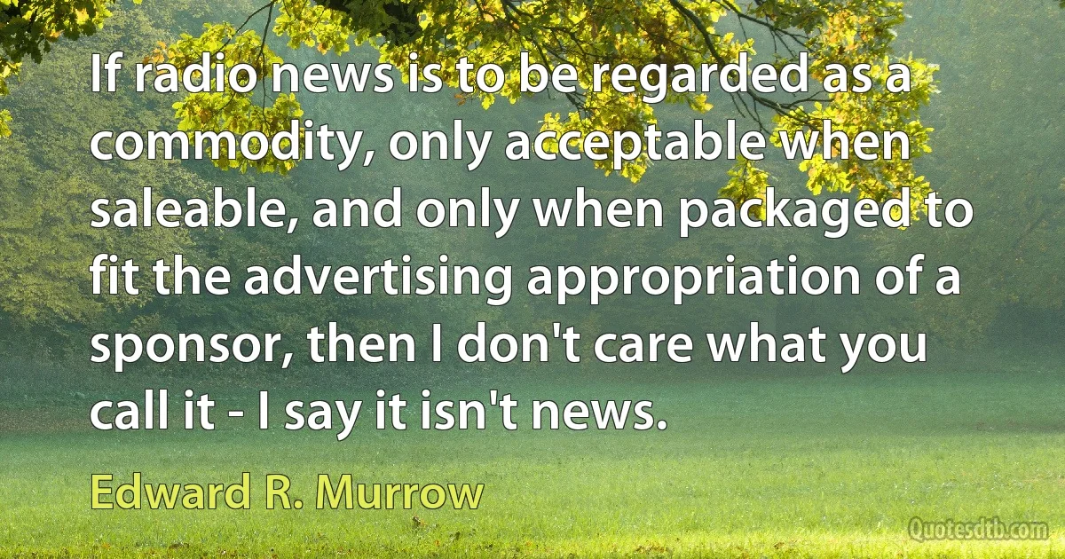 If radio news is to be regarded as a commodity, only acceptable when saleable, and only when packaged to fit the advertising appropriation of a sponsor, then I don't care what you call it - I say it isn't news. (Edward R. Murrow)