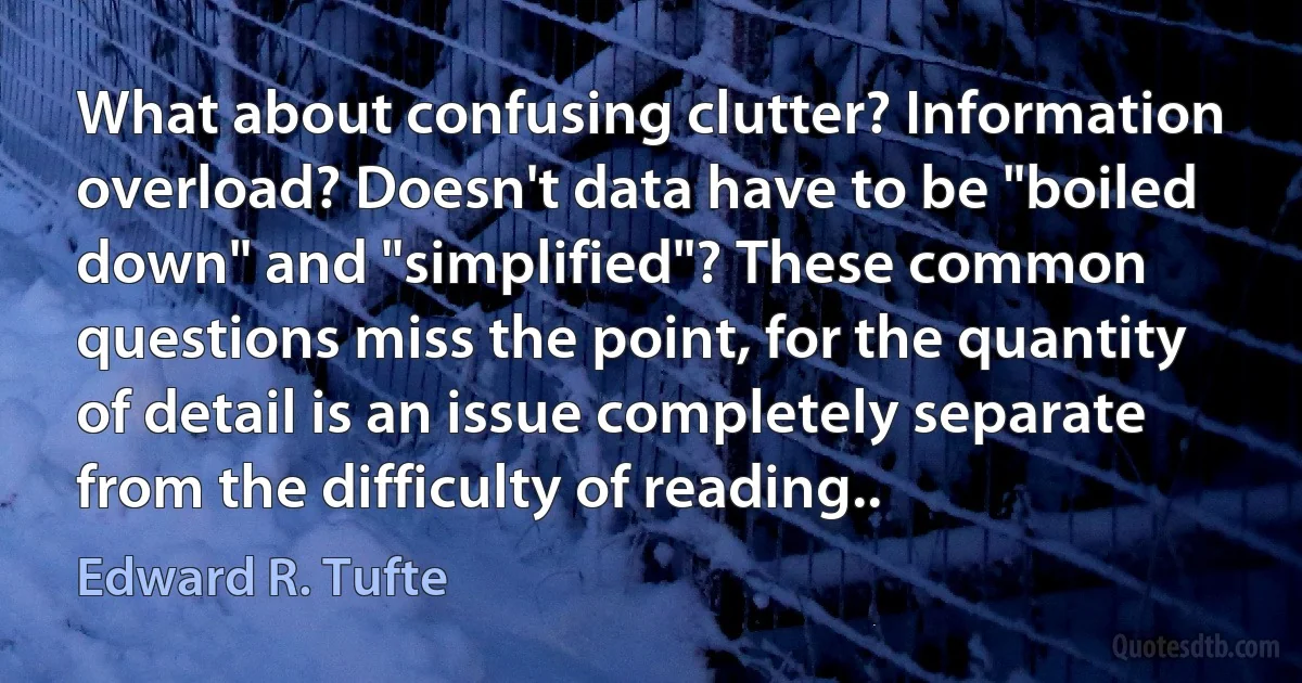 What about confusing clutter? Information overload? Doesn't data have to be "boiled down" and "simplified"? These common questions miss the point, for the quantity of detail is an issue completely separate from the difficulty of reading.. (Edward R. Tufte)