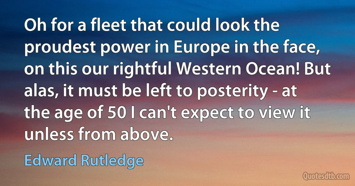 Oh for a fleet that could look the proudest power in Europe in the face, on this our rightful Western Ocean! But alas, it must be left to posterity - at the age of 50 I can't expect to view it unless from above. (Edward Rutledge)