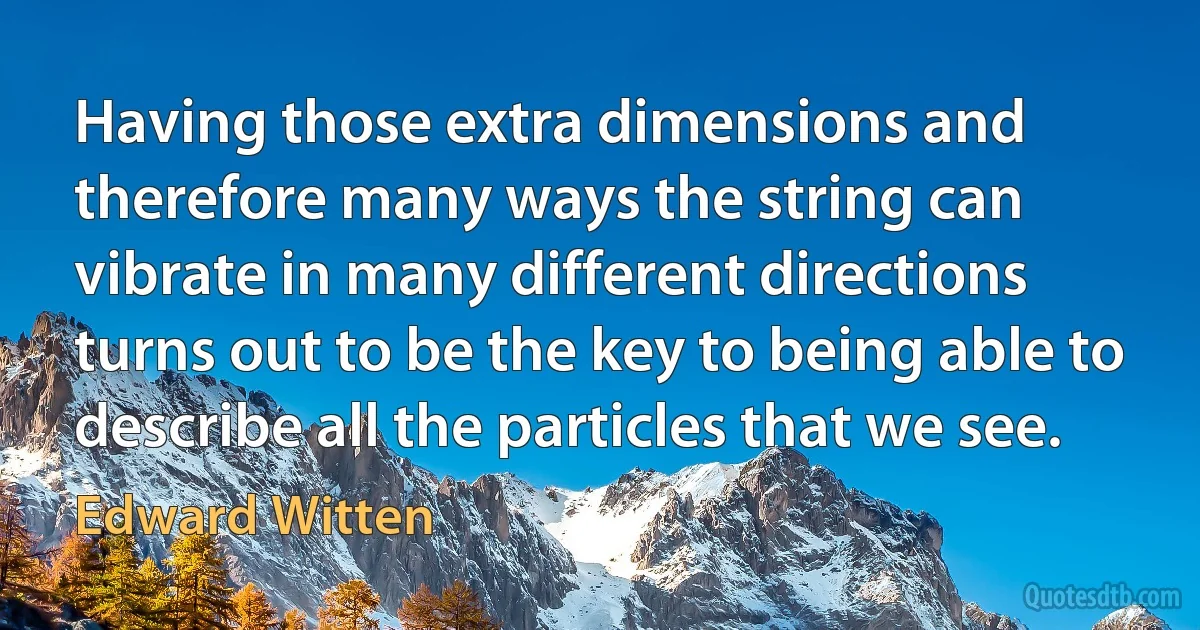 Having those extra dimensions and therefore many ways the string can vibrate in many different directions turns out to be the key to being able to describe all the particles that we see. (Edward Witten)