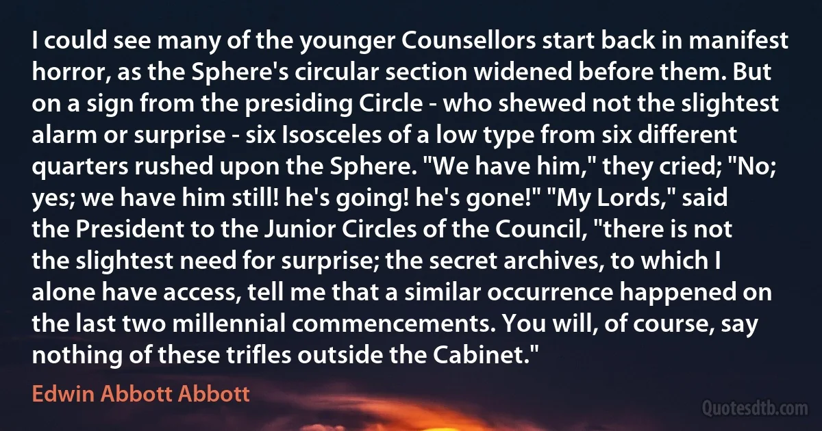 I could see many of the younger Counsellors start back in manifest horror, as the Sphere's circular section widened before them. But on a sign from the presiding Circle - who shewed not the slightest alarm or surprise - six Isosceles of a low type from six different quarters rushed upon the Sphere. "We have him," they cried; "No; yes; we have him still! he's going! he's gone!" "My Lords," said the President to the Junior Circles of the Council, "there is not the slightest need for surprise; the secret archives, to which I alone have access, tell me that a similar occurrence happened on the last two millennial commencements. You will, of course, say nothing of these trifles outside the Cabinet." (Edwin Abbott Abbott)