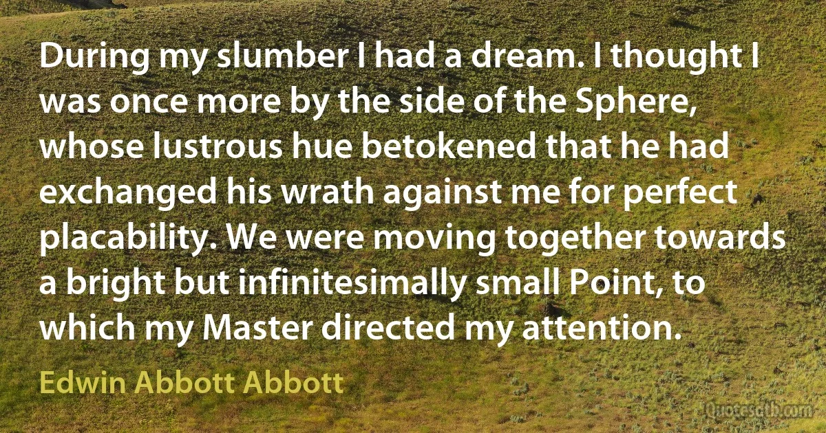 During my slumber I had a dream. I thought I was once more by the side of the Sphere, whose lustrous hue betokened that he had exchanged his wrath against me for perfect placability. We were moving together towards a bright but infinitesimally small Point, to which my Master directed my attention. (Edwin Abbott Abbott)