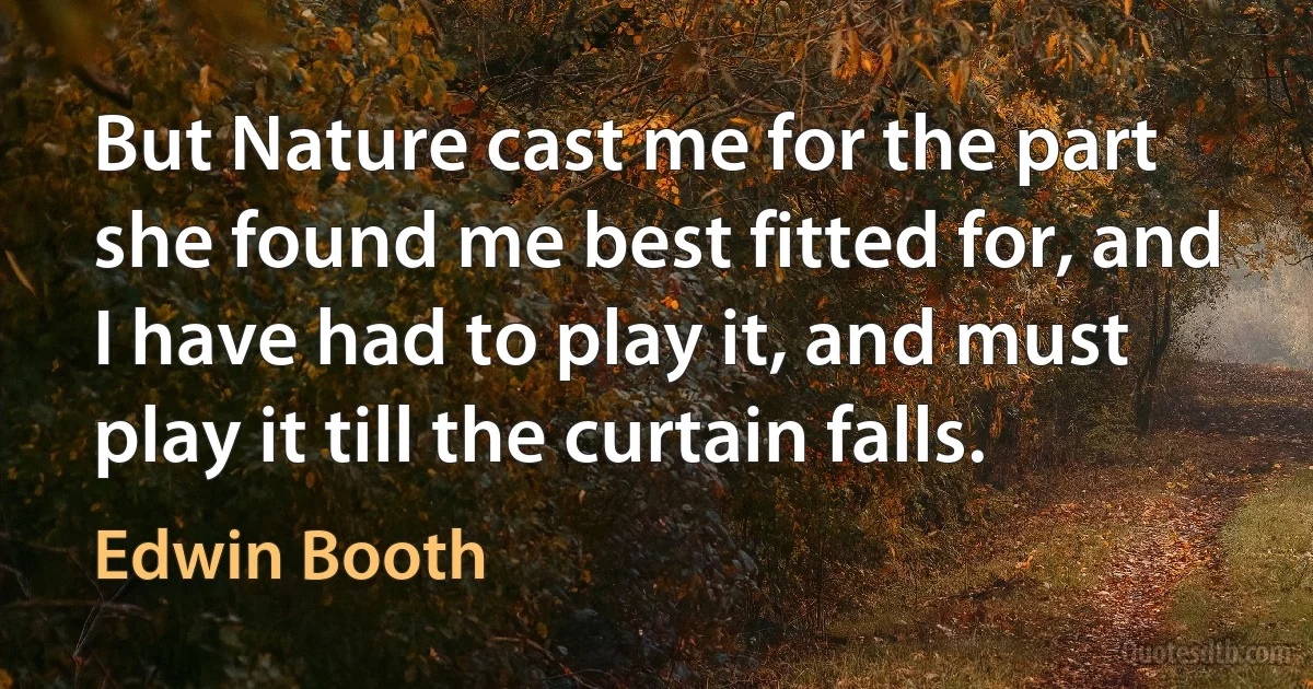 But Nature cast me for the part she found me best fitted for, and I have had to play it, and must play it till the curtain falls. (Edwin Booth)