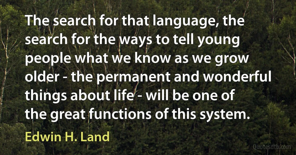 The search for that language, the search for the ways to tell young people what we know as we grow older - the permanent and wonderful things about life - will be one of the great functions of this system. (Edwin H. Land)