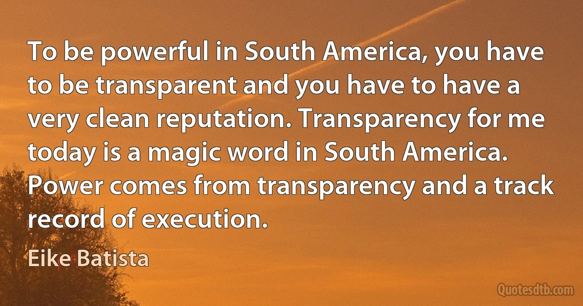 To be powerful in South America, you have to be transparent and you have to have a very clean reputation. Transparency for me today is a magic word in South America. Power comes from transparency and a track record of execution. (Eike Batista)