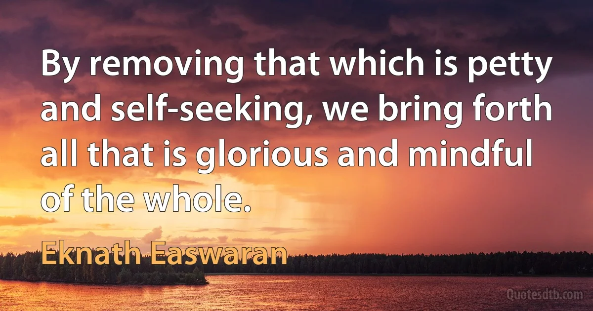 By removing that which is petty and self-seeking, we bring forth all that is glorious and mindful of the whole. (Eknath Easwaran)