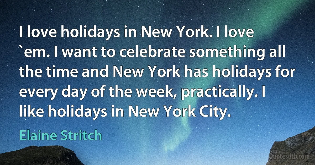 I love holidays in New York. I love `em. I want to celebrate something all the time and New York has holidays for every day of the week, practically. I like holidays in New York City. (Elaine Stritch)