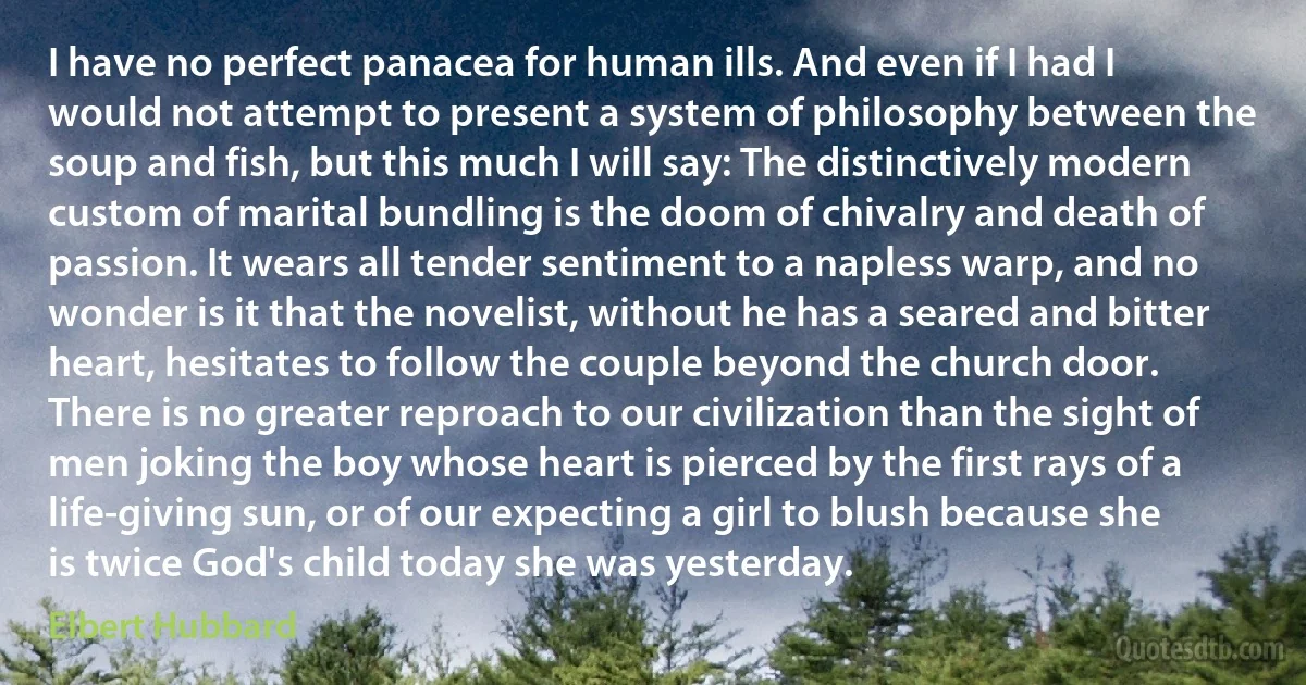 I have no perfect panacea for human ills. And even if I had I would not attempt to present a system of philosophy between the soup and fish, but this much I will say: The distinctively modern custom of marital bundling is the doom of chivalry and death of passion. It wears all tender sentiment to a napless warp, and no wonder is it that the novelist, without he has a seared and bitter heart, hesitates to follow the couple beyond the church door. There is no greater reproach to our civilization than the sight of men joking the boy whose heart is pierced by the first rays of a life-giving sun, or of our expecting a girl to blush because she is twice God's child today she was yesterday. (Elbert Hubbard)