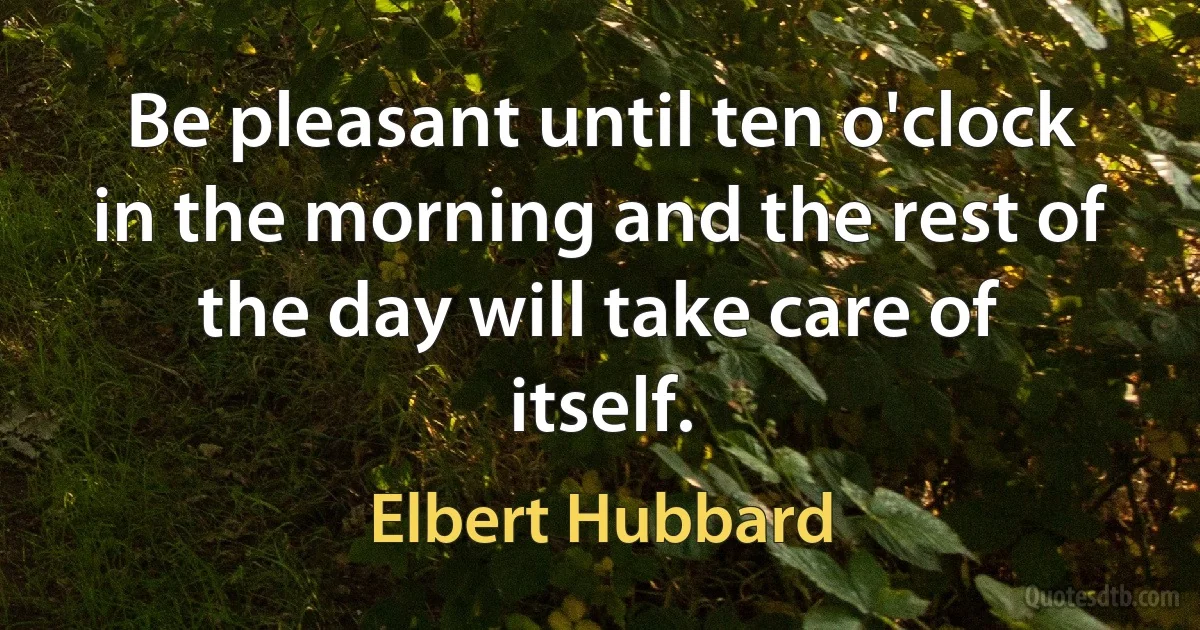 Be pleasant until ten o'clock in the morning and the rest of the day will take care of itself. (Elbert Hubbard)