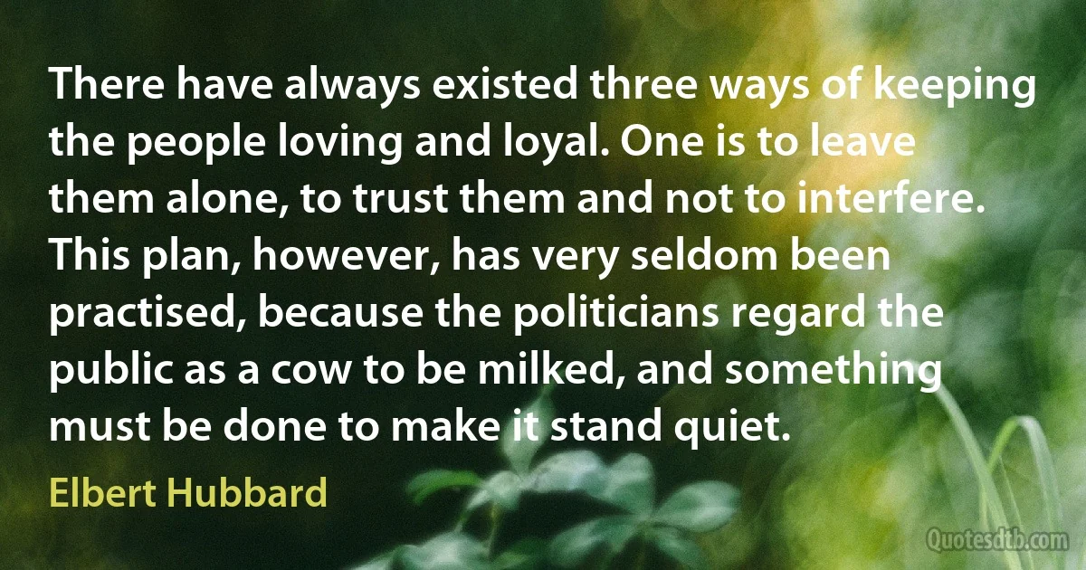 There have always existed three ways of keeping the people loving and loyal. One is to leave them alone, to trust them and not to interfere. This plan, however, has very seldom been practised, because the politicians regard the public as a cow to be milked, and something must be done to make it stand quiet. (Elbert Hubbard)