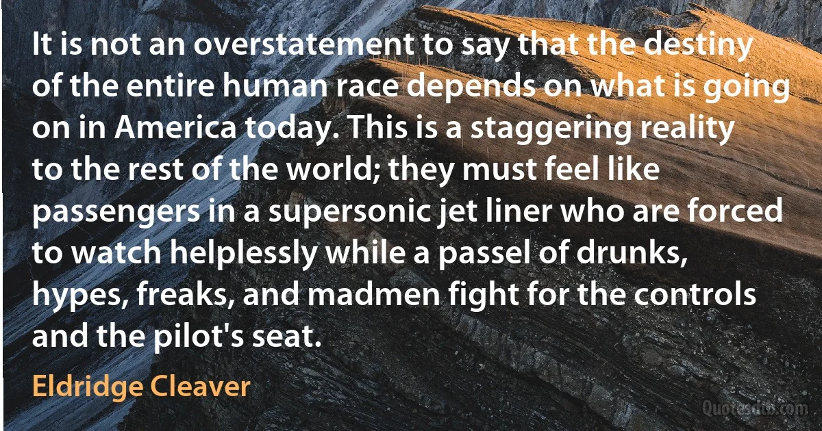 It is not an overstatement to say that the destiny of the entire human race depends on what is going on in America today. This is a staggering reality to the rest of the world; they must feel like passengers in a supersonic jet liner who are forced to watch helplessly while a passel of drunks, hypes, freaks, and madmen fight for the controls and the pilot's seat. (Eldridge Cleaver)