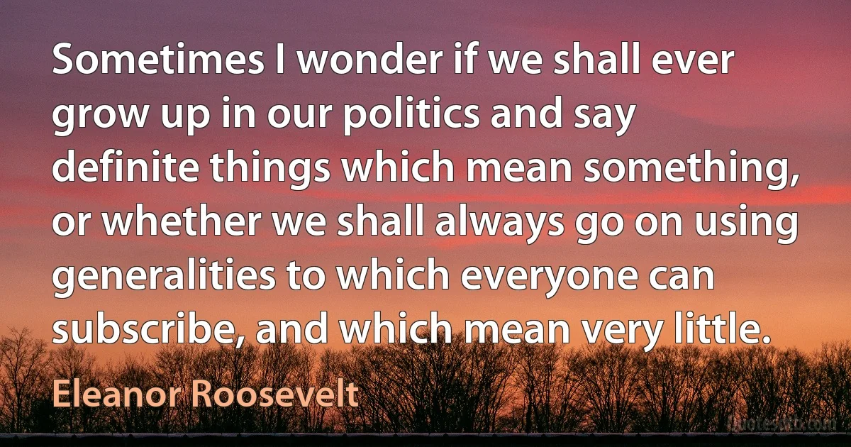 Sometimes I wonder if we shall ever grow up in our politics and say definite things which mean something, or whether we shall always go on using generalities to which everyone can subscribe, and which mean very little. (Eleanor Roosevelt)